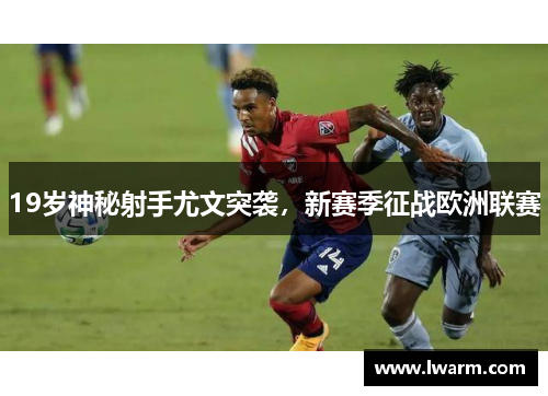 19岁神秘射手尤文突袭，新赛季征战欧洲联赛